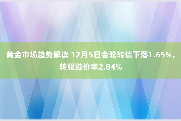 黄金市场趋势解读 12月5日金轮转债下落1.65%，转股溢价率2.84%