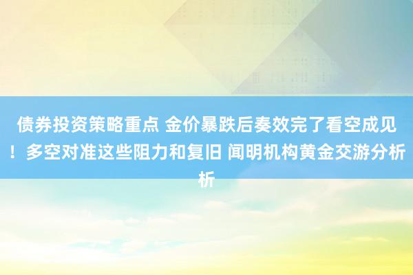 债券投资策略重点 金价暴跌后奏效完了看空成见！多空对准这些阻力和复旧 闻明机构黄金交游分析