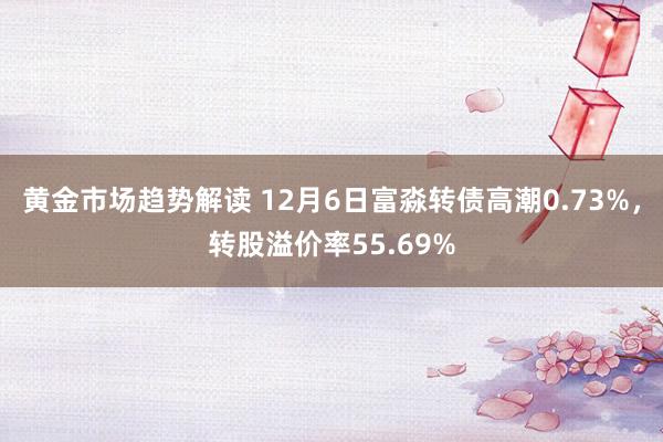 黄金市场趋势解读 12月6日富淼转债高潮0.73%，转股溢价率55.69%