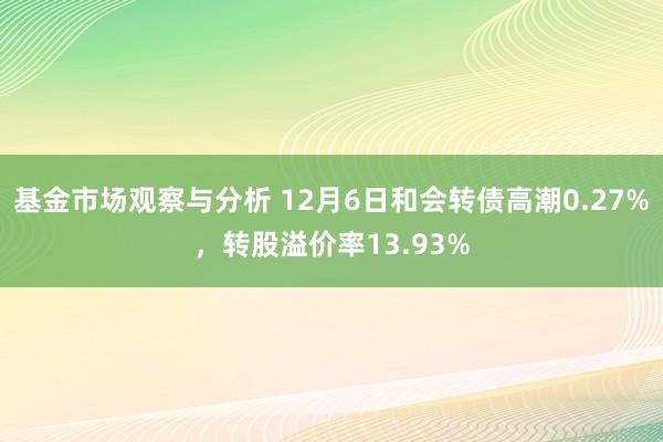 基金市场观察与分析 12月6日和会转债高潮0.27%，转股溢价率13.93%