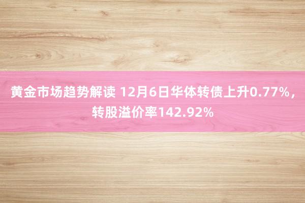 黄金市场趋势解读 12月6日华体转债上升0.77%，转股溢价率142.92%