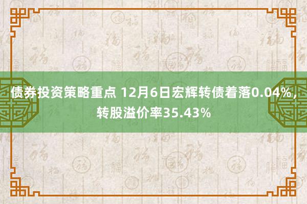 债券投资策略重点 12月6日宏辉转债着落0.04%，转股溢价率35.43%