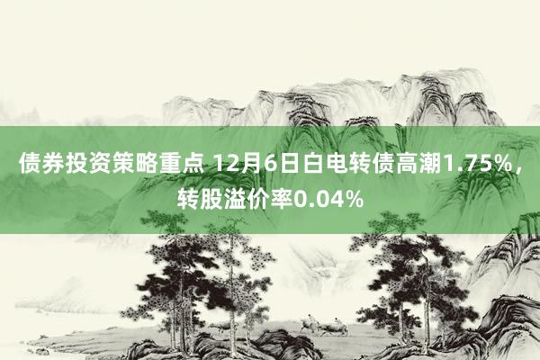 债券投资策略重点 12月6日白电转债高潮1.75%，转股溢价率0.04%