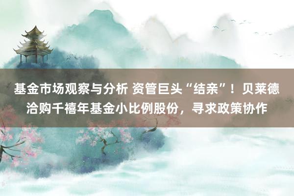 基金市场观察与分析 资管巨头“结亲”！贝莱德洽购千禧年基金小比例股份，寻求政策协作