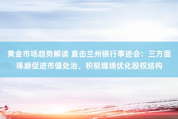 黄金市场趋势解读 直击兰州银行事迹会：三方面琢磨促进市值处治，积极缠绵优化股权结构