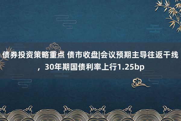 债券投资策略重点 债市收盘|会议预期主导往返干线，30年期国债利率上行1.25bp