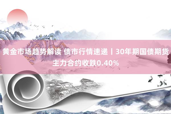 黄金市场趋势解读 债市行情速递丨30年期国债期货主力合约收跌0.40%