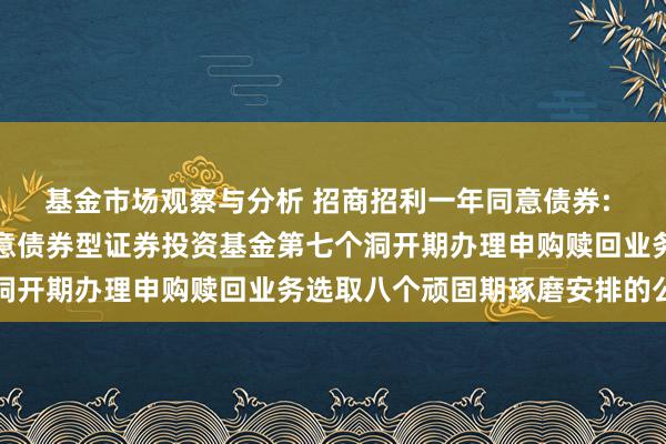 基金市场观察与分析 招商招利一年同意债券: 对于招商招利一年期同意债券型证券投资基金第七个洞开期办理申购赎回业务选取八个顽固期琢磨安排的公告