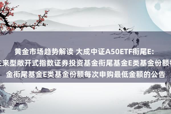 黄金市场趋势解读 大成中证A50ETF衔尾E: 对于退换大成中证A50往来型敞开式指数证券投资基金衔尾基金E类基金份额每次申购最低金额的公告