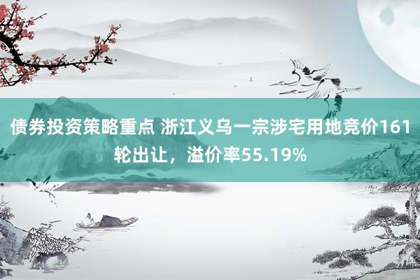 债券投资策略重点 浙江义乌一宗涉宅用地竞价161轮出让，溢价率55.19%