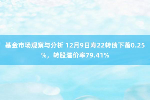 基金市场观察与分析 12月9日寿22转债下落0.25%，转股溢价率79.41%