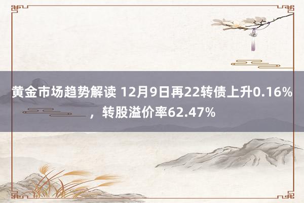 黄金市场趋势解读 12月9日再22转债上升0.16%，转股溢价率62.47%