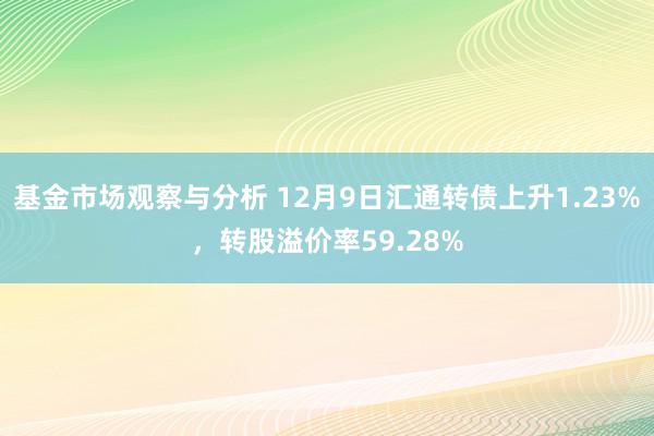 基金市场观察与分析 12月9日汇通转债上升1.23%，转股溢价率59.28%