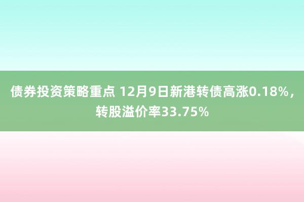 债券投资策略重点 12月9日新港转债高涨0.18%，转股溢价率33.75%