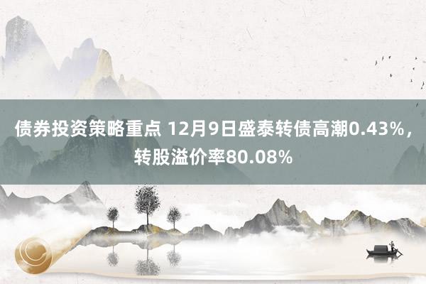 债券投资策略重点 12月9日盛泰转债高潮0.43%，转股溢价率80.08%