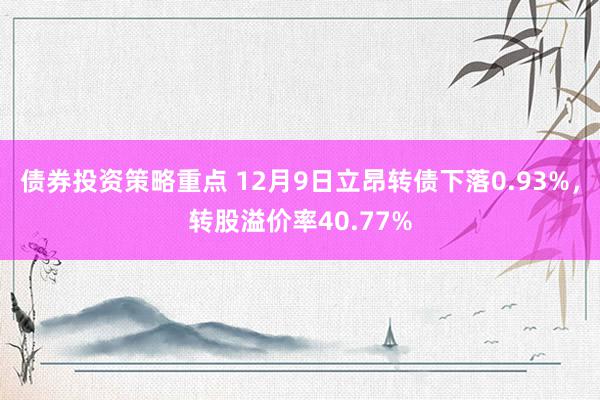 债券投资策略重点 12月9日立昂转债下落0.93%，转股溢价率40.77%