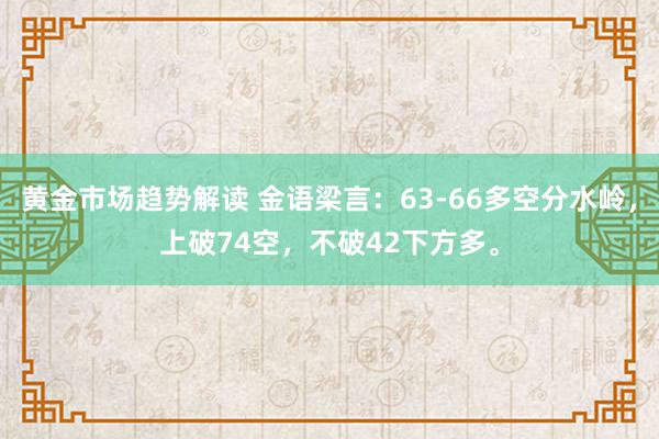 黄金市场趋势解读 金语梁言：63-66多空分水岭，上破74空，不破42下方多。