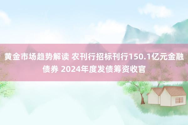 黄金市场趋势解读 农刊行招标刊行150.1亿元金融债券 2024年度发债筹资收官