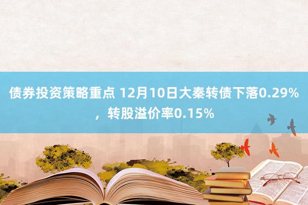 债券投资策略重点 12月10日大秦转债下落0.29%，转股溢价率0.15%