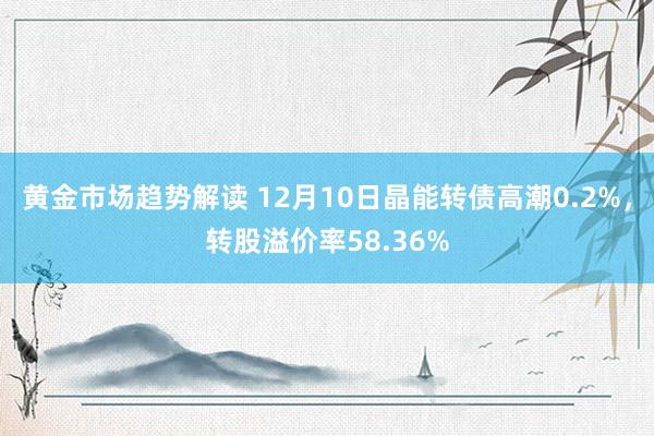 黄金市场趋势解读 12月10日晶能转债高潮0.2%，转股溢价率58.36%