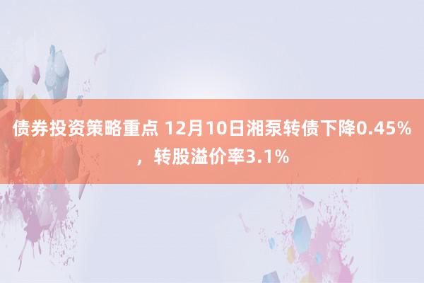 债券投资策略重点 12月10日湘泵转债下降0.45%，转股溢价率3.1%