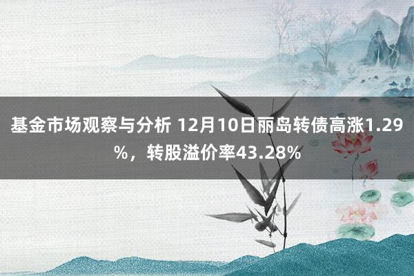 基金市场观察与分析 12月10日丽岛转债高涨1.29%，转股溢价率43.28%