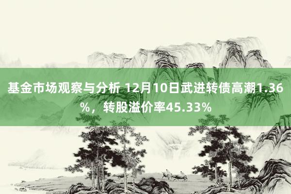 基金市场观察与分析 12月10日武进转债高潮1.36%，转股溢价率45.33%