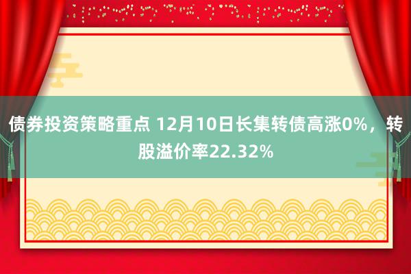 债券投资策略重点 12月10日长集转债高涨0%，转股溢价率22.32%