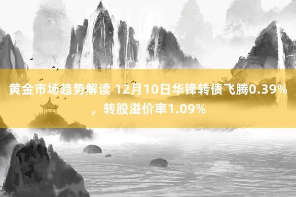 黄金市场趋势解读 12月10日华锋转债飞腾0.39%，转股溢价率1.09%