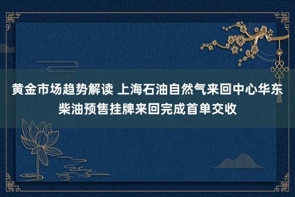 黄金市场趋势解读 上海石油自然气来回中心华东柴油预售挂牌来回完成首单交收