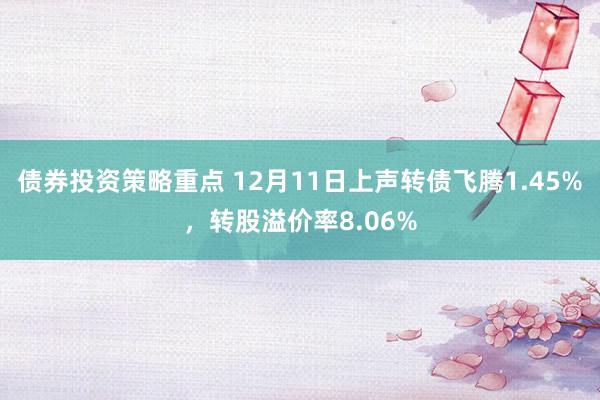 债券投资策略重点 12月11日上声转债飞腾1.45%，转股溢价率8.06%