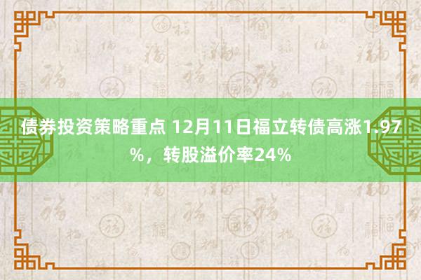 债券投资策略重点 12月11日福立转债高涨1.97%，转股溢价率24%