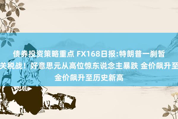 债券投资策略重点 FX168日报:特朗普一刹暂停对两国关税战！好意思元从高位惊东说念主暴跌 金价飙升至历史新高