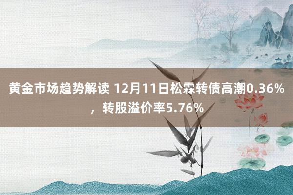 黄金市场趋势解读 12月11日松霖转债高潮0.36%，转股溢价率5.76%