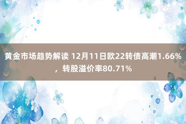 黄金市场趋势解读 12月11日欧22转债高潮1.66%，转股溢价率80.71%