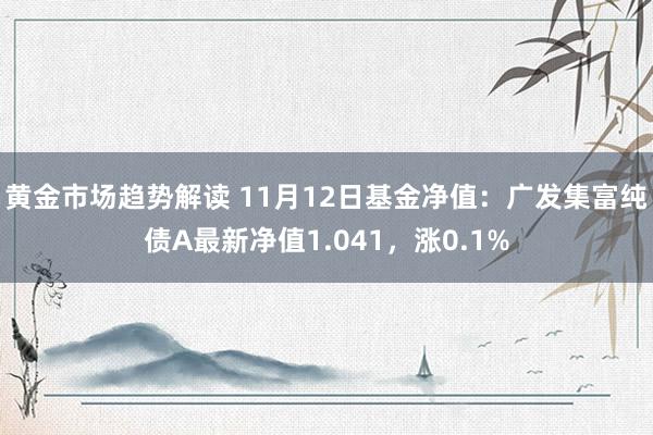 黄金市场趋势解读 11月12日基金净值：广发集富纯债A最新净值1.041，涨0.1%