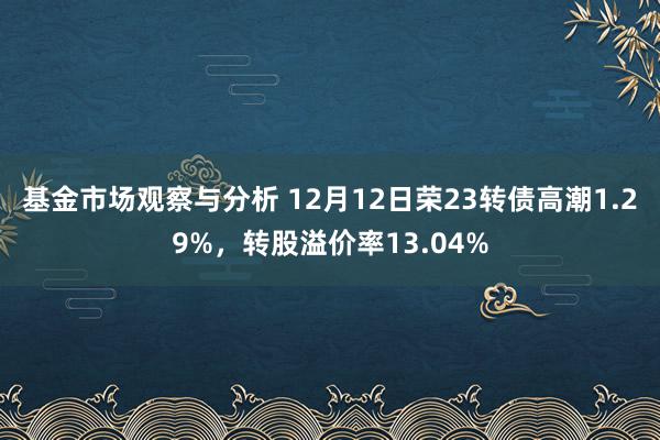 基金市场观察与分析 12月12日荣23转债高潮1.29%，转股溢价率13.04%