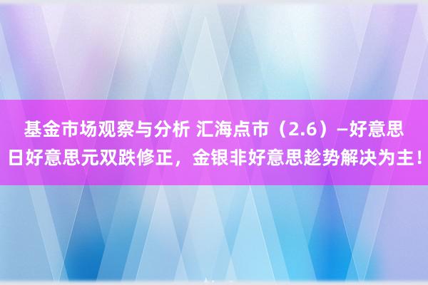 基金市场观察与分析 汇海点市（2.6）—好意思日好意思元双跌修正，金银非好意思趁势解决为主！