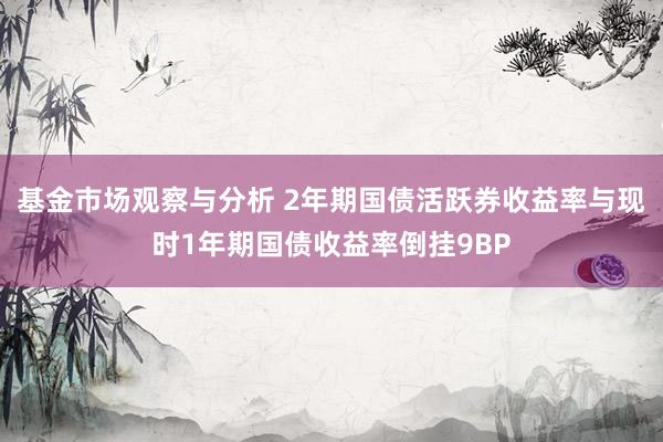 基金市场观察与分析 2年期国债活跃券收益率与现时1年期国债收益率倒挂9BP