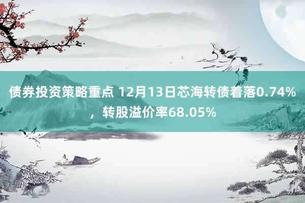 债券投资策略重点 12月13日芯海转债着落0.74%，转股溢价率68.05%