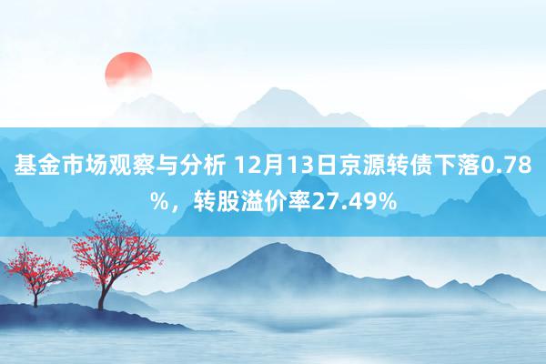 基金市场观察与分析 12月13日京源转债下落0.78%，转股溢价率27.49%