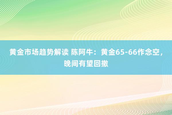 黄金市场趋势解读 陈阿牛：黄金65-66作念空，晚间有望回撤