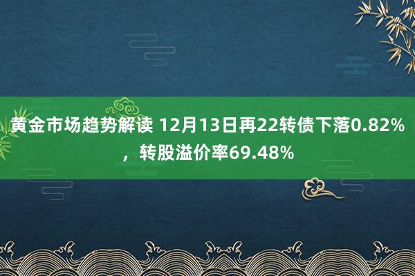 黄金市场趋势解读 12月13日再22转债下落0.82%，转股溢价率69.48%