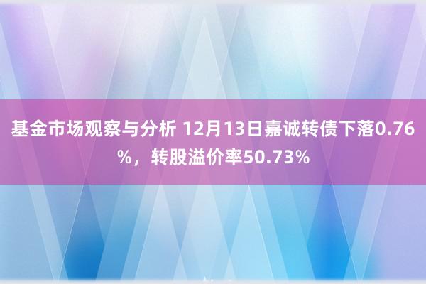 基金市场观察与分析 12月13日嘉诚转债下落0.76%，转股溢价率50.73%