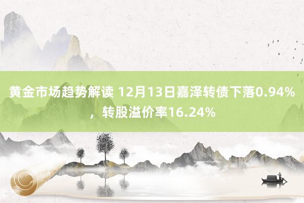 黄金市场趋势解读 12月13日嘉泽转债下落0.94%，转股溢价率16.24%