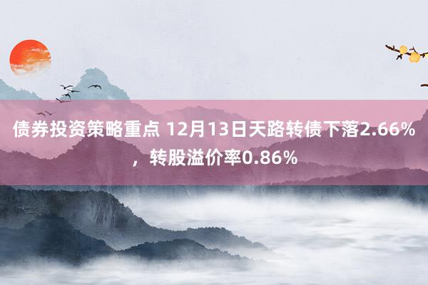 债券投资策略重点 12月13日天路转债下落2.66%，转股溢价率0.86%