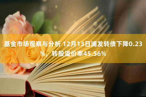 基金市场观察与分析 12月13日浦发转债下降0.23%，转股溢价率45.56%