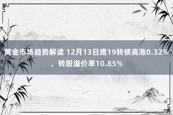 黄金市场趋势解读 12月13日鹰19转债高涨0.32%，转股溢价率10.85%