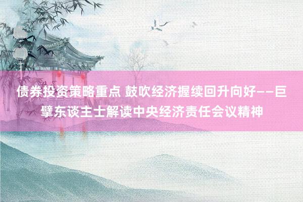 债券投资策略重点 鼓吹经济握续回升向好——巨擘东谈主士解读中央经济责任会议精神