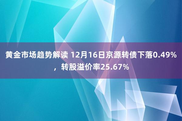 黄金市场趋势解读 12月16日京源转债下落0.49%，转股溢价率25.67%